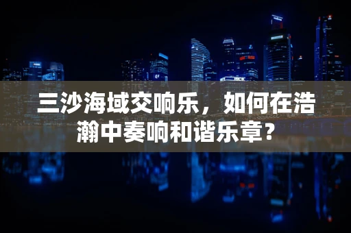 三沙海域交响乐，如何在浩瀚中奏响和谐乐章？