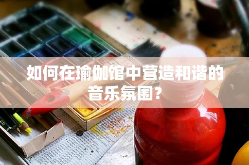 如何在瑜伽馆中营造和谐的音乐氛围？