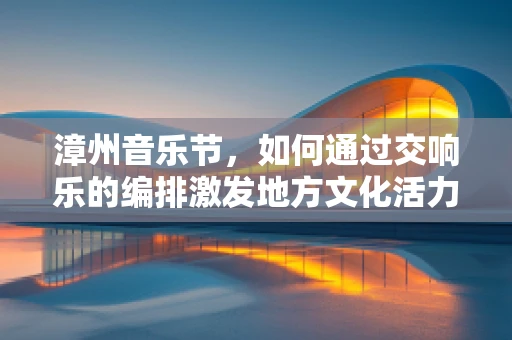 漳州音乐节，如何通过交响乐的编排激发地方文化活力？