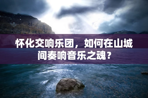 怀化交响乐团，如何在山城间奏响音乐之魂？