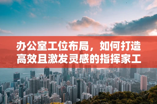 办公室工位布局，如何打造高效且激发灵感的指挥家工作空间？