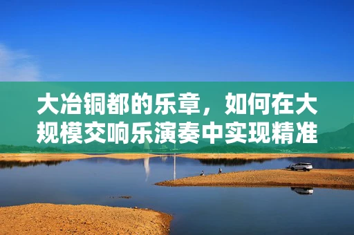 大冶铜都的乐章，如何在大规模交响乐演奏中实现精准的指挥协调？