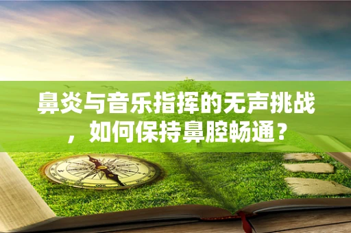 鼻炎与音乐指挥的无声挑战，如何保持鼻腔畅通？