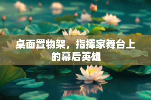 桌面置物架，指挥家舞台上的幕后英雄