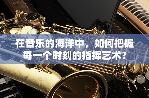 在音乐的海洋中，如何把握每一个时刻的指挥艺术？