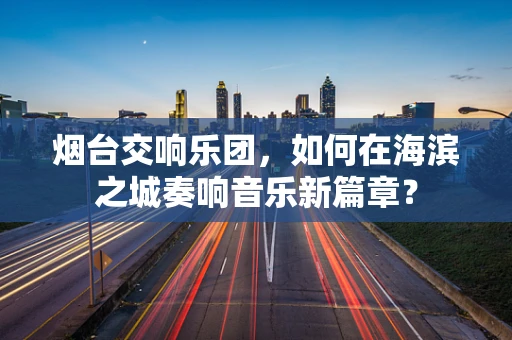 烟台交响乐团，如何在海滨之城奏响音乐新篇章？