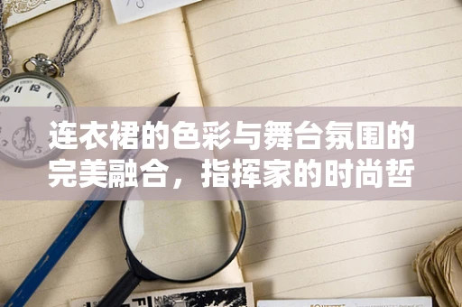 连衣裙的色彩与舞台氛围的完美融合，指挥家的时尚哲学