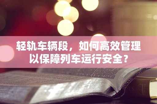 轻轨车辆段，如何高效管理以保障列车运行安全？