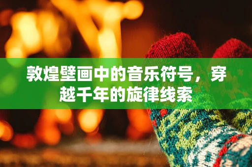 敦煌壁画中的音乐符号，穿越千年的旋律线索