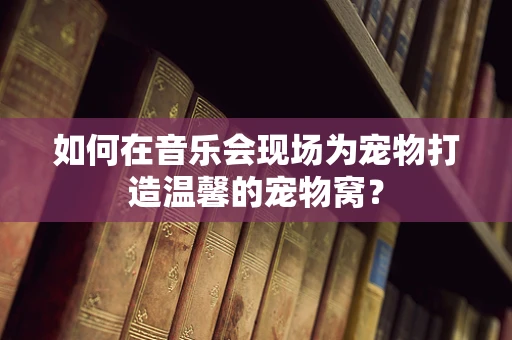 如何在音乐会现场为宠物打造温馨的宠物窝？