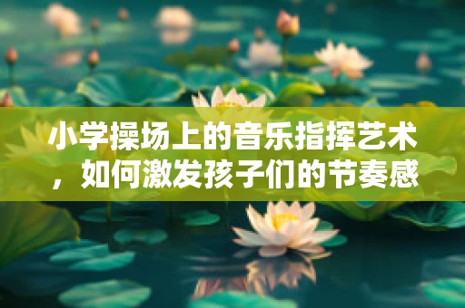 小学操场上的音乐指挥艺术，如何激发孩子们的节奏感？
