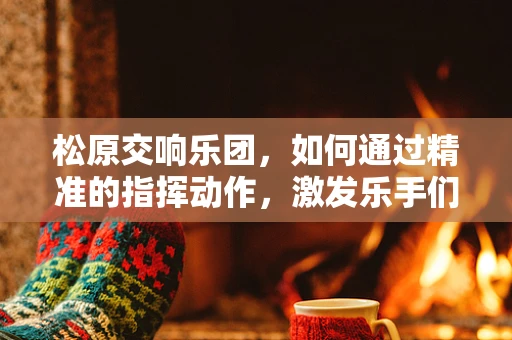 松原交响乐团，如何通过精准的指挥动作，激发乐手们的情感共鸣？