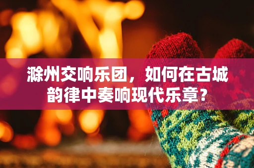 滁州交响乐团，如何在古城韵律中奏响现代乐章？