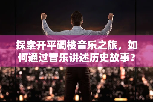 探索开平碉楼音乐之旅，如何通过音乐讲述历史故事？