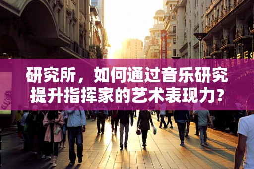 研究所，如何通过音乐研究提升指挥家的艺术表现力？