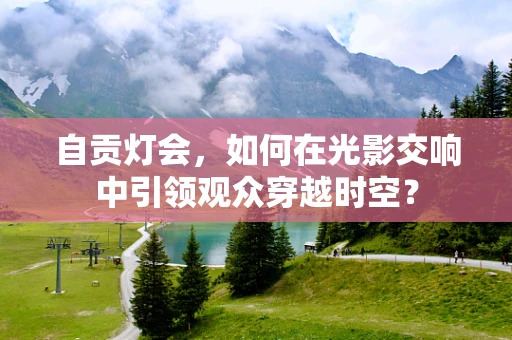 自贡灯会，如何在光影交响中引领观众穿越时空？