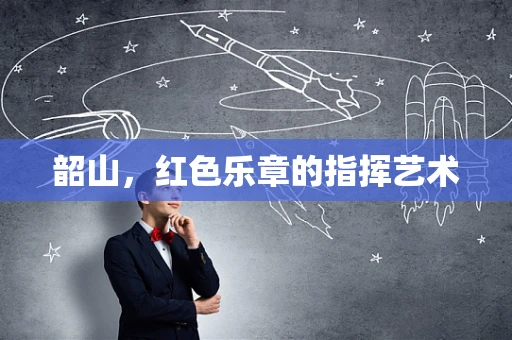 韶山，红色乐章的指挥艺术