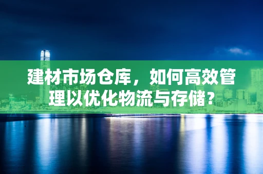 建材市场仓库，如何高效管理以优化物流与存储？