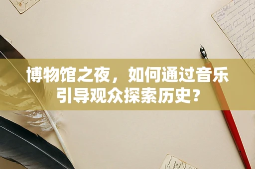 博物馆之夜，如何通过音乐引导观众探索历史？