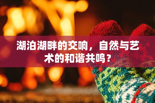 湖泊湖畔的交响，自然与艺术的和谐共鸣？