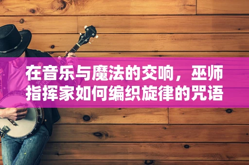 在音乐与魔法的交响，巫师指挥家如何编织旋律的咒语？