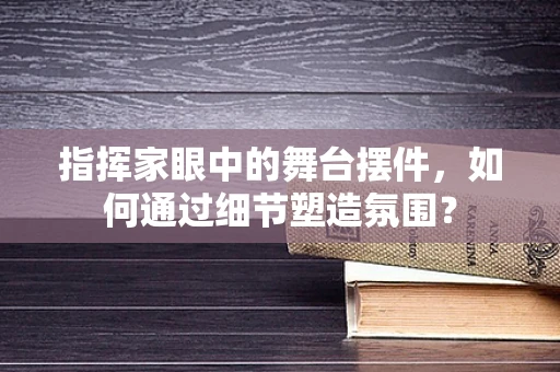 指挥家眼中的舞台摆件，如何通过细节塑造氛围？