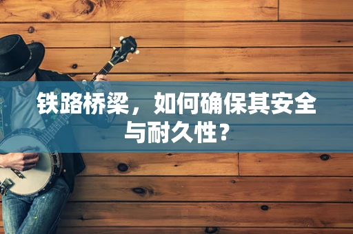 铁路桥梁，如何确保其安全与耐久性？