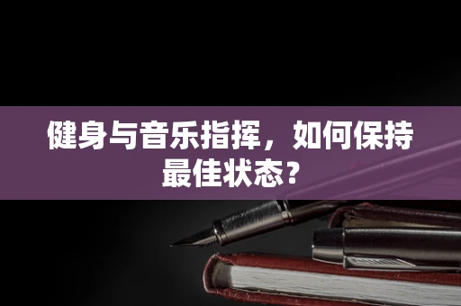 健身与音乐指挥，如何保持最佳状态？