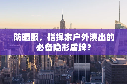 防晒服，指挥家户外演出的必备隐形盾牌？