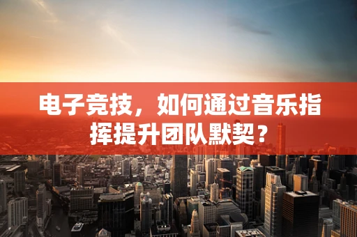 电子竞技，如何通过音乐指挥提升团队默契？