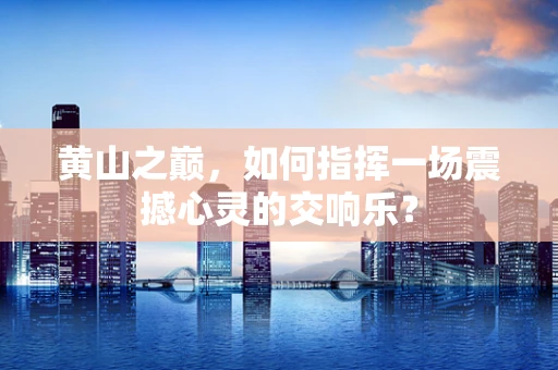 黄山之巅，如何指挥一场震撼心灵的交响乐？