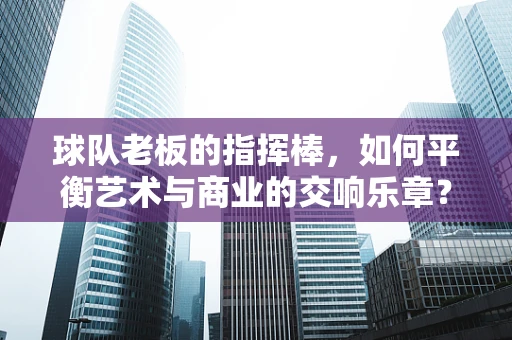 球队老板的指挥棒，如何平衡艺术与商业的交响乐章？
