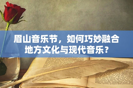 眉山音乐节，如何巧妙融合地方文化与现代音乐？