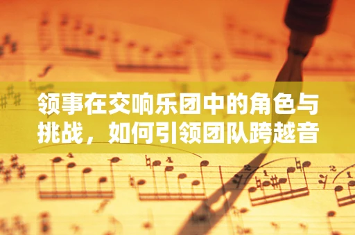 领事在交响乐团中的角色与挑战，如何引领团队跨越音乐的高山？