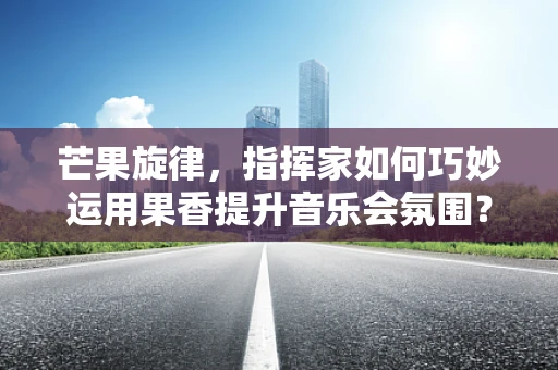 芒果旋律，指挥家如何巧妙运用果香提升音乐会氛围？