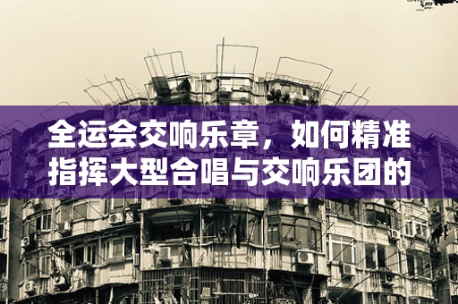 全运会交响乐章，如何精准指挥大型合唱与交响乐团的融合？