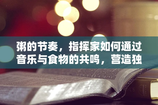 粥的节奏，指挥家如何通过音乐与食物的共鸣，营造独特的用餐体验？