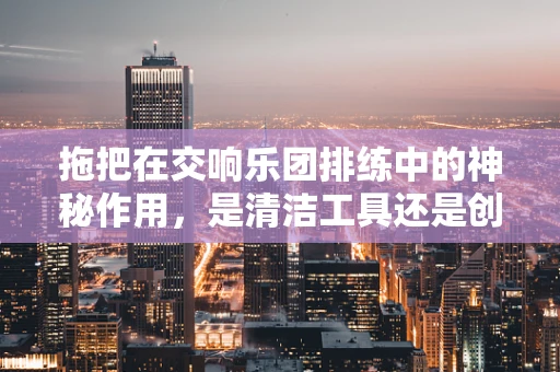 拖把在交响乐团排练中的神秘作用，是清洁工具还是创意灵感来源？