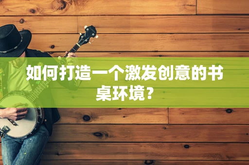 如何打造一个激发创意的书桌环境？