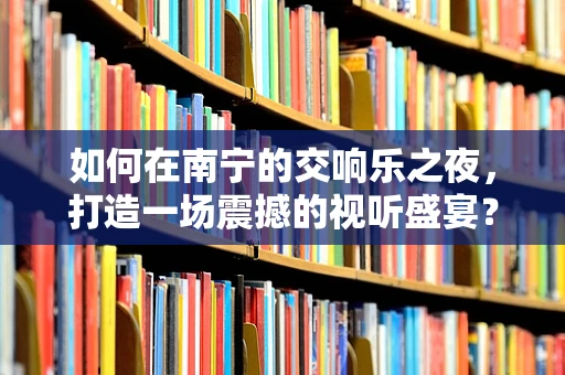 如何在南宁的交响乐之夜，打造一场震撼的视听盛宴？