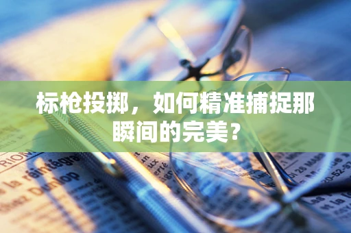 标枪投掷，如何精准捕捉那瞬间的完美？