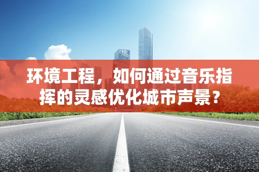 环境工程，如何通过音乐指挥的灵感优化城市声景？