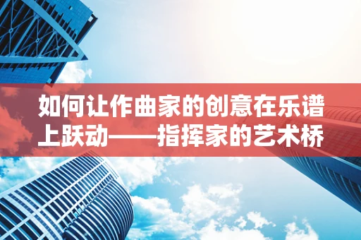 如何让作曲家的创意在乐谱上跃动——指挥家的艺术桥梁？
