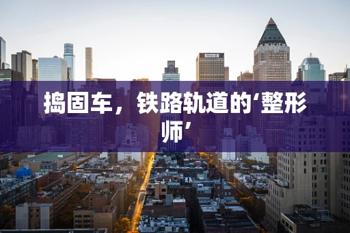 捣固车，铁路轨道的‘整形师’