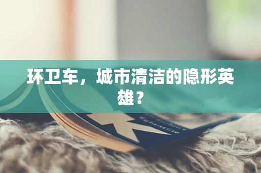 环卫车，城市清洁的隐形英雄？