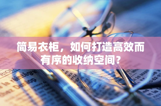 简易衣柜，如何打造高效而有序的收纳空间？