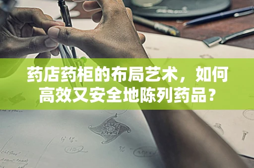 药店药柜的布局艺术，如何高效又安全地陈列药品？