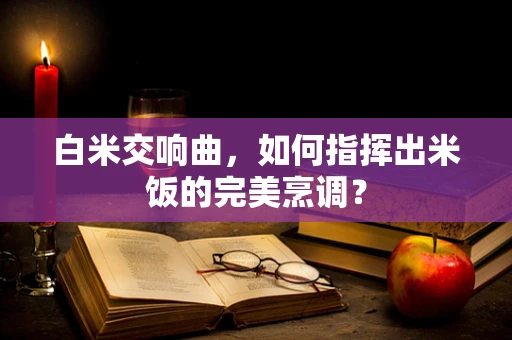 白米交响曲，如何指挥出米饭的完美烹调？