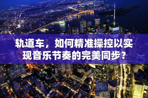 轨道车，如何精准操控以实现音乐节奏的完美同步？