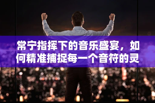 常宁指挥下的音乐盛宴，如何精准捕捉每一个音符的灵魂？